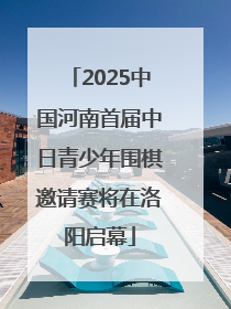2025中国河南首届中日青少年围棋邀请赛将在洛阳启幕
