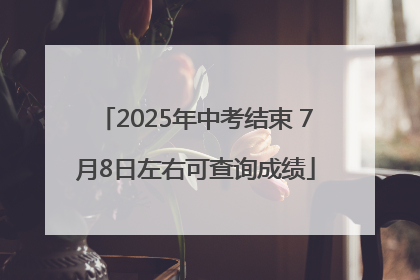 2025年中考结束 7月8日左右可查询成绩
