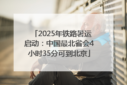 2025年铁路暑运启动：中国最北省会4小时35分可到北京