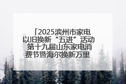 2025滨州市家电以旧换新“五进”活动 第十九届山东家电消费节暨海尔换新万里 行山东站全面启动