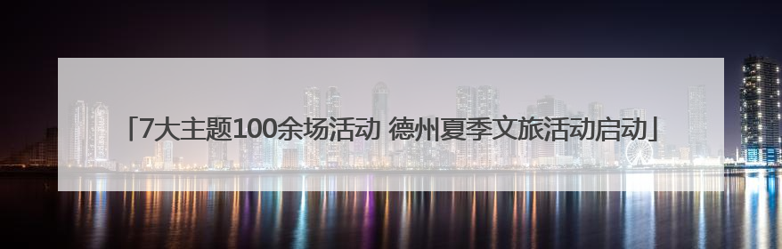 7大主题100余场活动 德州夏季文旅活动启动