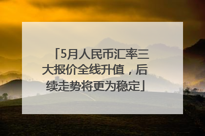 5月人民币汇率三大报价全线升值，后续走势将更为稳定