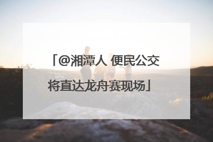 @湘潭人 便民公交将直达龙舟赛现场
